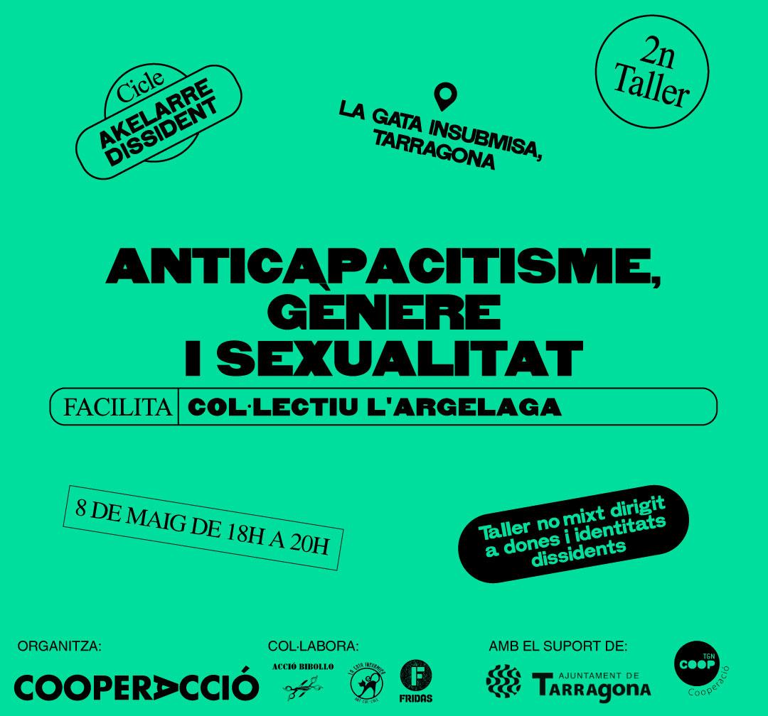 Cartell verd on es pot llegir el següent text: Cicle Akelarre Dissident. 2n Taller. Anticapacitisme, Gènere i sexualitat. Facilita col·lectiu l'Argelaga. 8 de maig de 18H a 20H. Gata Insubmisa, C/ d'August, 23, 43003 - Tarragona Taller no mixt dirigit a dones i identitats dissidents +info: www.cooperaccio.org Organitza: CooperAcció (logo) / Col·labora: La Gata Insubmisa (logo), Kalius (logo) / Amb el suport de: Ajuntament Tgn (logo) + cooperació Tgn (logo)