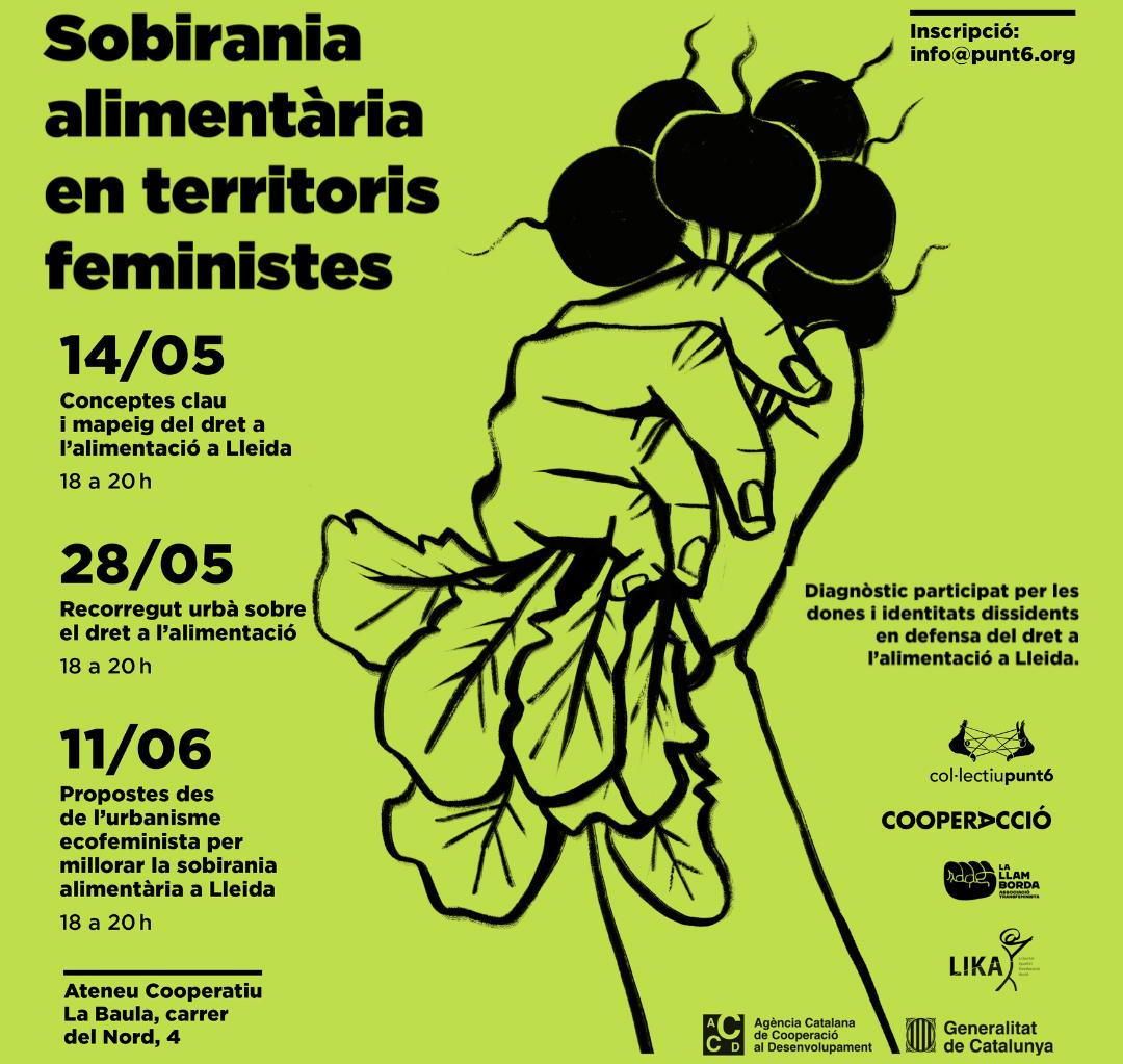 Cartell de color verd amb el següent text: Sobirania alimentària en territoris feministes. Diagnòstic participat per les dones i identitats dissidents en defensa del dret a l'alimentació a Lleida. Dimarts 14 de maig de 18h a 20h Conceptes clau i mapeig del dret a l’alimentació a Lleida Dimarts 28 de maig de 18h a 20h Recorregut urbà sobre el dret a l’alimentació Dimarts 11 de juny de 18h a 20h Propostes des de l’urbanisme ecofeminista per a millorar la sobirania alimentària a Lleida. info@punt6.org